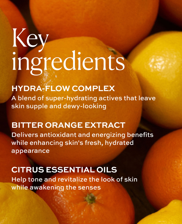 HYDRA-FLOW COMPLEX A blend of super-hydrating actives that leave skin supple and dewy-looking  BITTER ORANGE EXTRACT Delivers antioxidant and energizing benefits while enhancing skin's fresh, hydrated appearance  CITRUS ESSENTIAL OILS