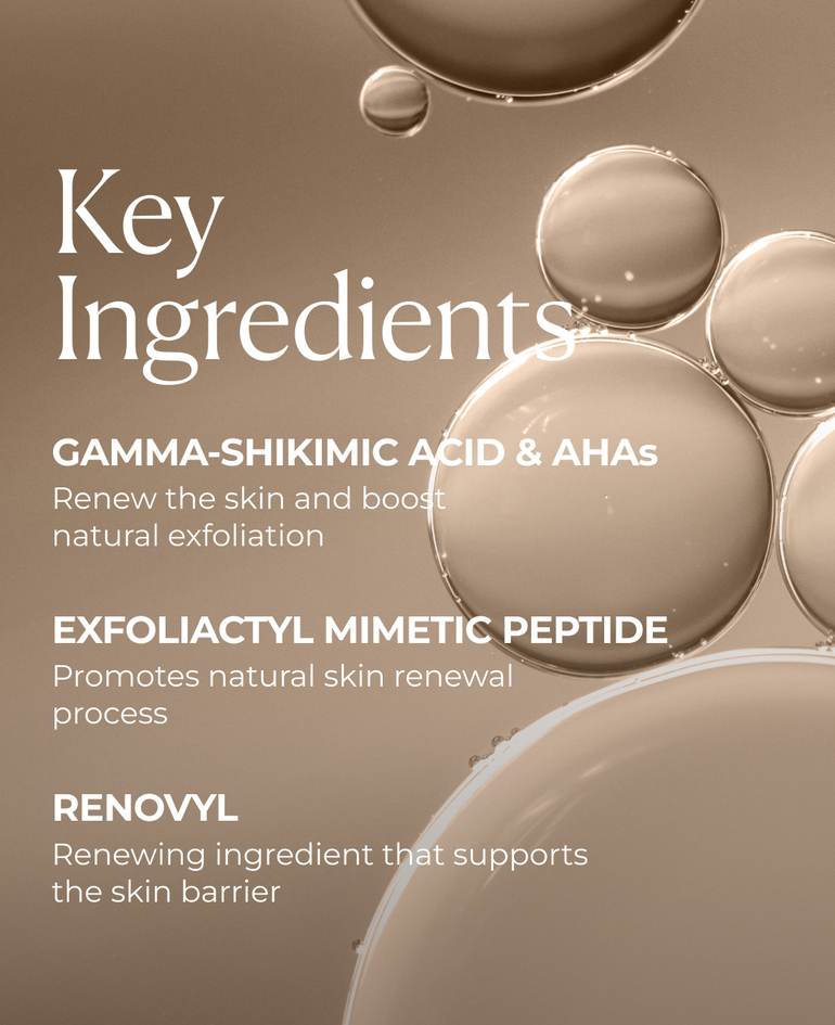 Gamma-shikimic acid & AHAs  Renew the skin and boost natural exfoliation  Exfoliactyl Mimetic Peptide  Promotes natural skin renewal process  Renovyl Renewing ingredient that supports the skin barrier  Pro-Lift Firms and helps smooth the skin's surface