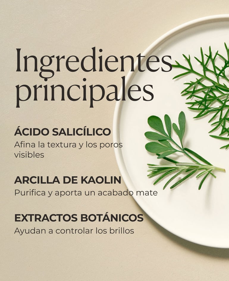Ingredientes clave  Ácido salicílico Afina la textura y los poros visibles  Arcilla de kaolin Purifica y aporta un acabado mate  Extractos botánicos  Ayudan a controlar los brillos