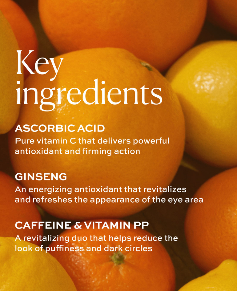 ASCORBIC ACID Pure vitamin C that delivers powerful antioxidant and firming action  GINSENG An energizing antioxidant that revitalizes and refreshes the appearance of the eye area  CAFFEINE & VITAMIN PP