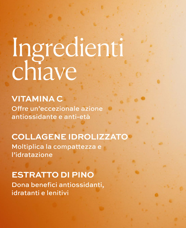 Vitamina C Offre un&rsquo;eccezionale azione antiossidante e anti-et&agrave;  Collagene idrolizzato Moltiplica la compattezza e l&rsquo;idratazione  Estratto di pino Dona benefici antiossidanti, idratanti e lenitivi