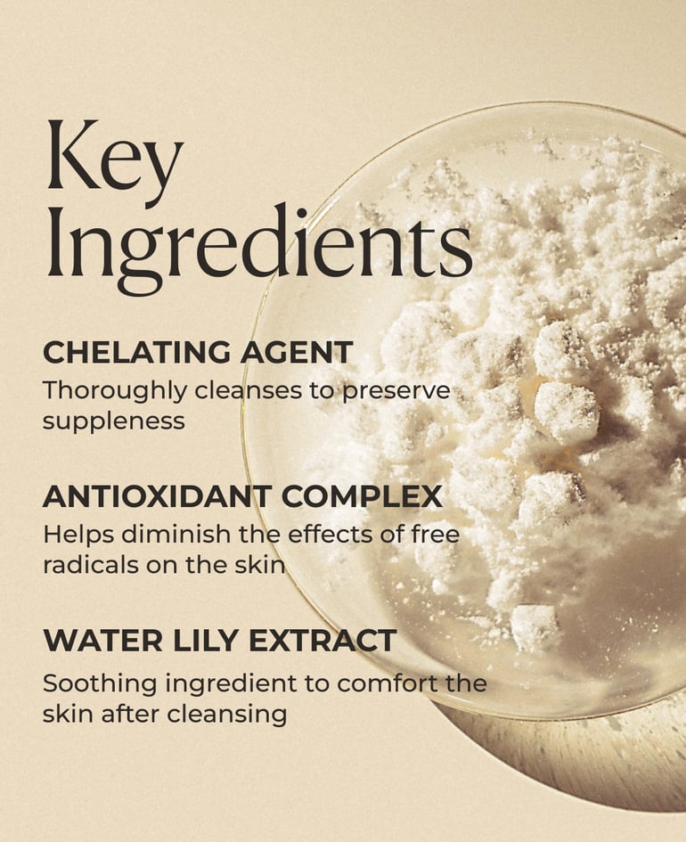 Chelating agent Thoroughly cleanses to preserve suppleness  Antioxidant complex Helps diminish the effects of free radicals on the skin  Water lily extract Soothing ingredient to comfort the skin after cleansing