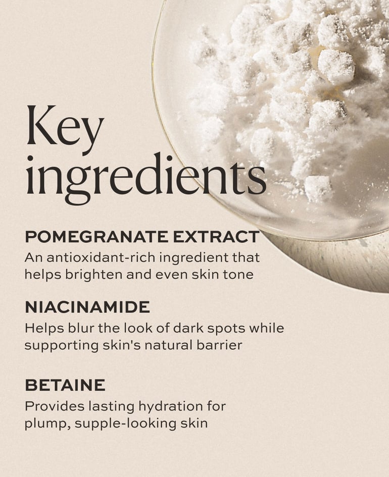 POMEGRANATE EXTRACT An antioxidant-rich ingredient that helps brighten and even skin tone  NIACINAMIDE Helps blur the look of dark spots while supporting skin's natural barrier  BETAINE Provides lasting hydration for plump, supple-looking skin
