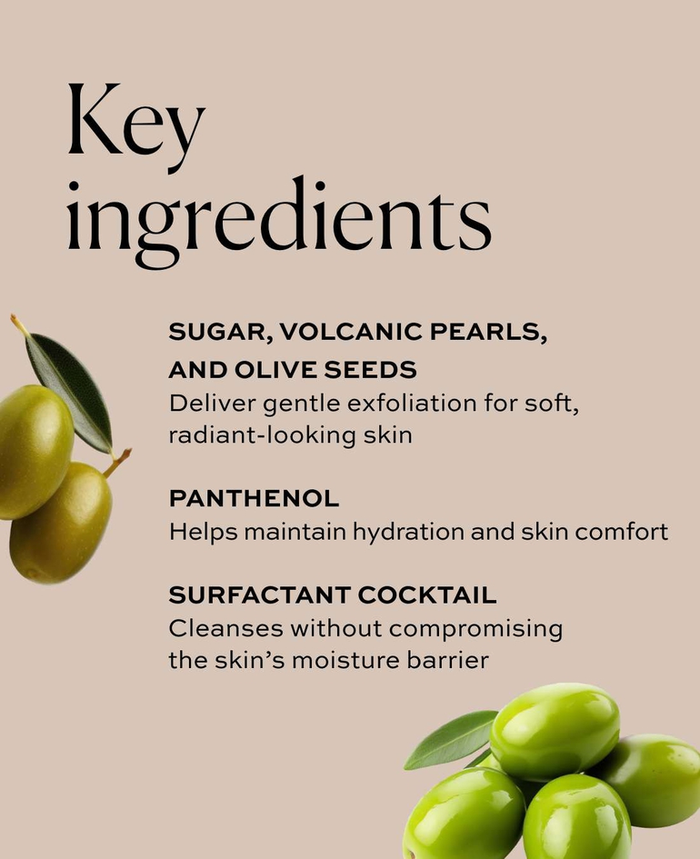 Sugar, volcanic pearls, and olive seeds Deliver gentle exfoliation for soft, radiant-looking skin  Panthenol Helps maintain hydration and skin comfort  Surfactant cocktail