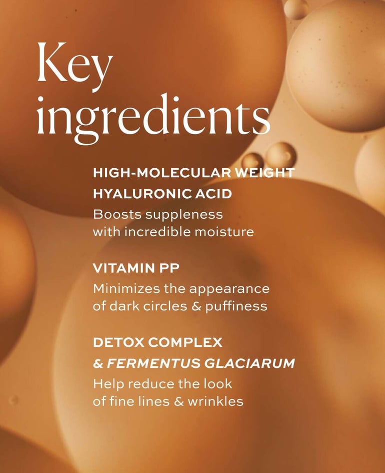 High-molecular weight hyaluronic acid Boosts suppleness with incredible moisture  Vitamin PP Minimizes the appearance of dark circles & puffiness  Detox Complex & Fermentus Glaciarum Help reduce the look of fine lines & wrinkles
