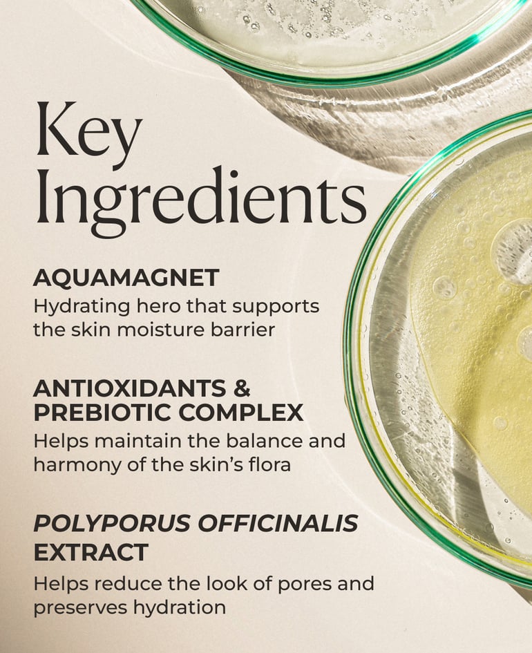 AquaMagnet Hydrating hero that supports the skin moisture barrier  Antioxidant & Prebiotic Complex Helps maintain the balance and harmony of the skin’s flora  Polyporus officinalis extract Helps reduce the look of pores and preserves hydration