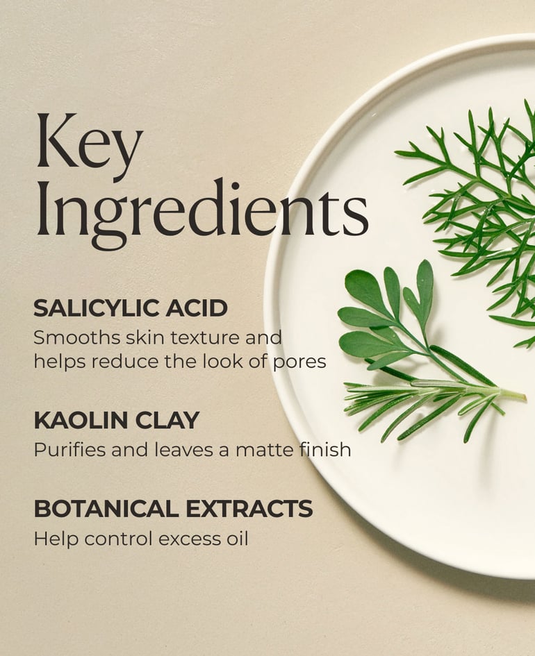Key ingredients  Salicylic acid Smooths skin texture and helps reduce the look of pores  Kaolin clay Purifies and leaves a matte finish  Botanical extracts  Help control excess oil 