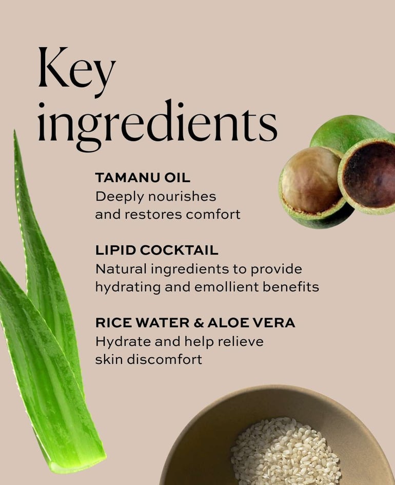Tamanu oil Deeply nourishes and restores comfort  Lipid cocktail Natural ingredients to provide hydrating and emollient benefits  Rice water & aloe vera Hydrate and help relieve skin discomfort