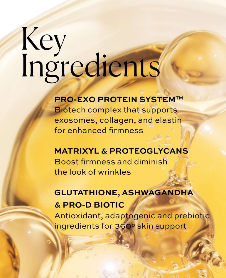 Pro-Exo Protein SystemTM Biotech complex that supports exosomes, collagen, and elastin for enhanced firmness  Matrixyl & proteoglycans Boost firmness and diminish the look of wrinkles  Glutathione, ashwagandha & Pro-D Biotic Antioxidant