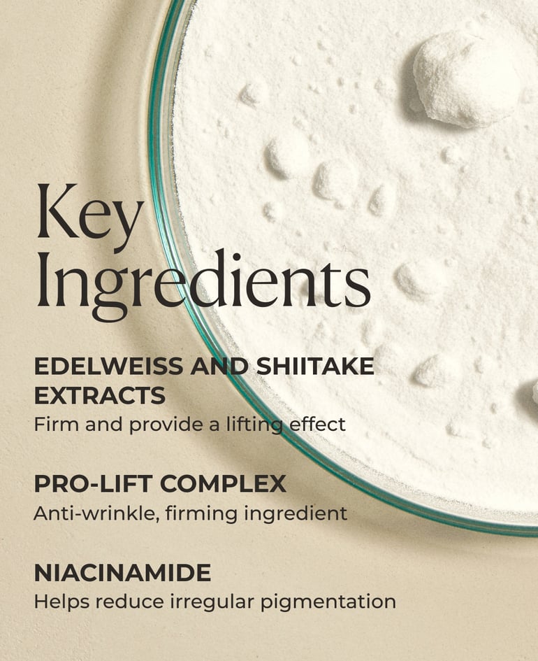 Edelweiss and shiitake extracts Firm and provide a lifting effect  Pro-Lift Complex Anti-wrinkle, firming ingredient  Niacinamide Helps reduce irregular pigmentation