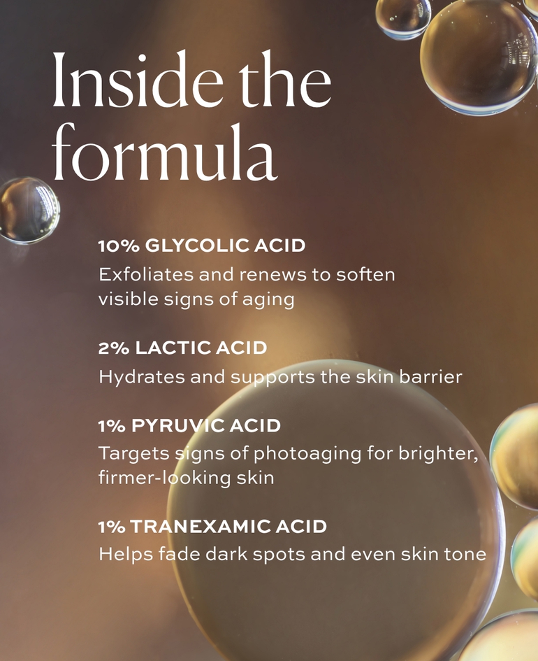 10% GLYCOLIC ACID Exfoliates and renews to soften visible signs of aging  2% LACTIC ACID Hydrates and supports the skin barrier  1% PYRUVIC ACID Targets signs of photoaging for brighter, firmer-looking skin  1% TRANEXAMIC ACID