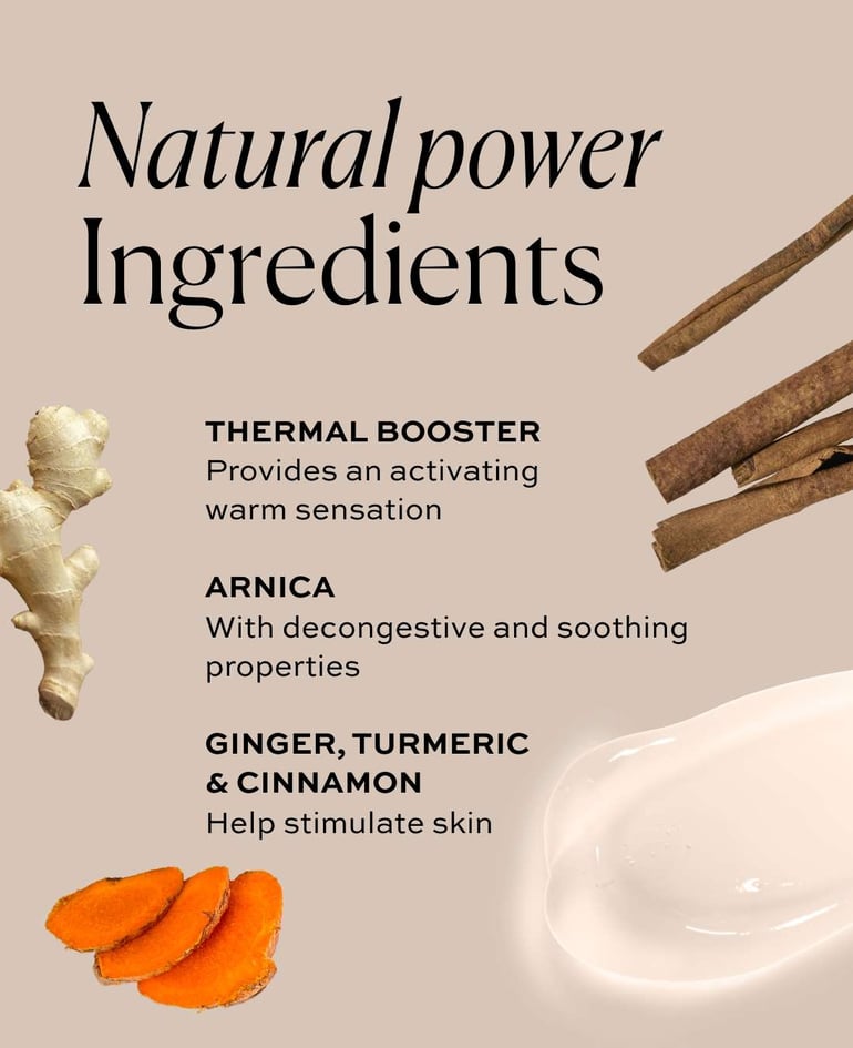 Natural Power Ingredients - THERMAL BOOSTER - Provides an activating warm sensation  ARNICA With decongestive and soothing properties - GINGER, TURMERIC & CINNAMON - Help stimulate the skin