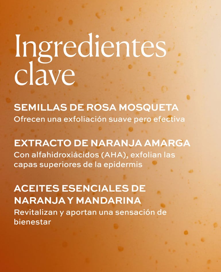 SEMILLAS DE ROSA MOSQUETA Ofrecen una exfoliaci&oacute;n suave pero efectiva  EXTRACTO DE NARANJA AMARGA Con alfahidroxi&aacute;cidos (AHA), exfolian las capas superiores de la epidermis  ACEITES ESENCIALES DE NARANJA Y MANDARINA