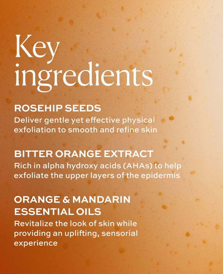 ROSEHIP SEEDS Deliver gentle yet effective physical exfoliation to smooth and refine skin  BITTER ORANGE EXTRACT Rich in alpha hydroxy acids (AHAs) to help exfoliate the upper layers of the epidermis  ORANGE & MANDARIN ESSENTIAL OILS