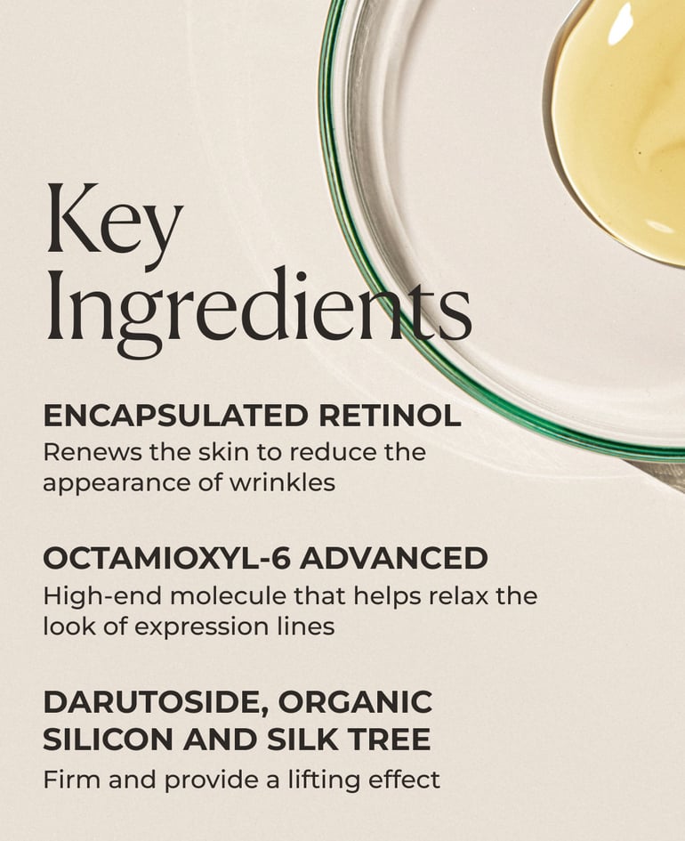 Encapsulated retinol Renews the skin to reduce the appearance of wrinkles  Octamioxyl-6 Advanced High-end molecule that helps relax the look of expression lines  Darutoside, organic silicon and silk tree Firm and provide a lifting effect