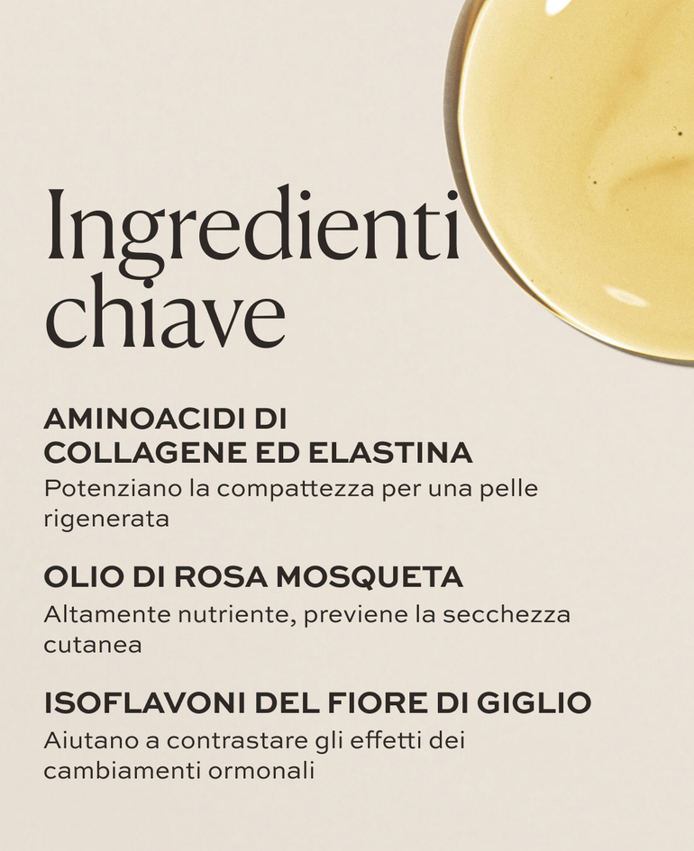 Aminoacidi di collagene ed elastina Potenziano la compattezza per una pelle rigenerata  Olio di rosa mosqueta Altamente nutriente, previene la secchezza cutanea  Isoflavoni del fiore di giglio