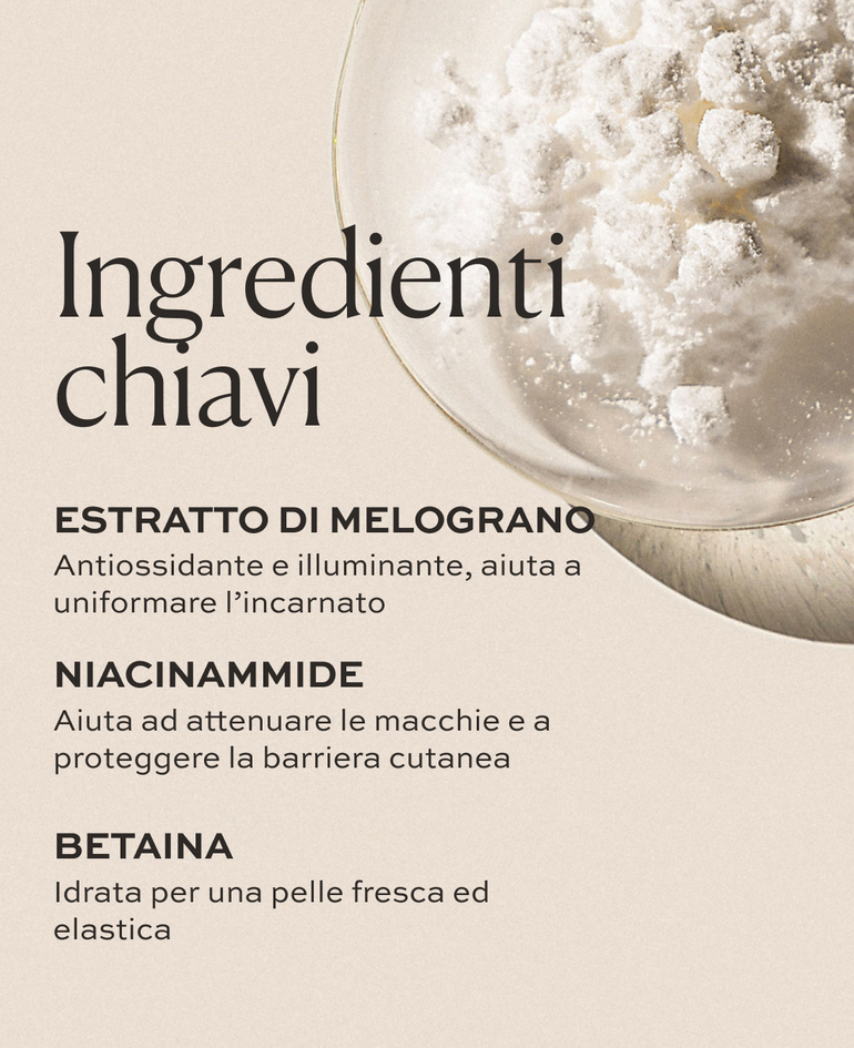 ESTRATTO DI MELOGRANO Antiossidante e illuminante, aiuta a uniformare l&rsquo;incarnato  NIACINAMMIDE Aiuta ad attenuare le macchie e a proteggere la barriera cutanea  BETAINA Idrata per una pelle fresca ed elastica