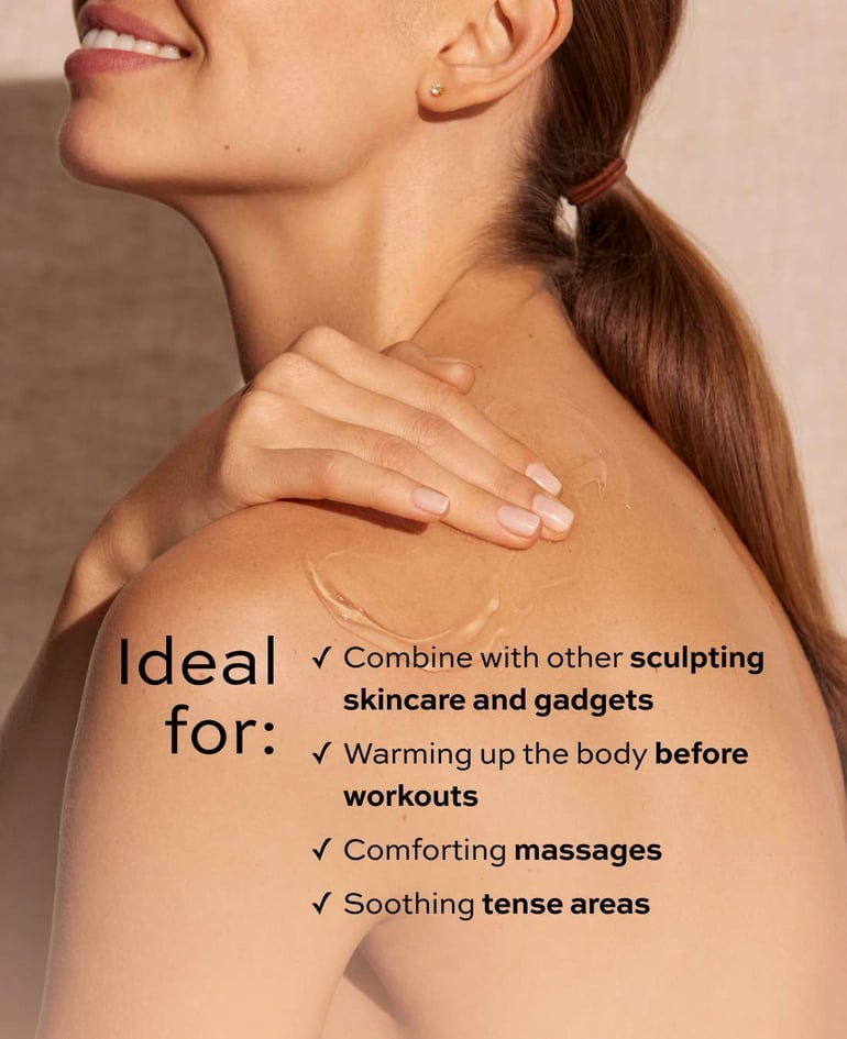 Ideal for:  ✓ Combining with other sculpting  skincare products and gadgets ✓ Warming up the body before workouts ✓ Comforting massages ✓ Soothing tense areas