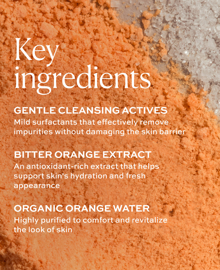 GENTLE CLEANSING ACTIVES Mild surfactants that effectively remove impurities without damaging the skin barrier  BITTER ORANGE EXTRACT An antioxidant-rich extract that helps support skin's hydration and fresh appearance  ORGANIC ORANGE WATER