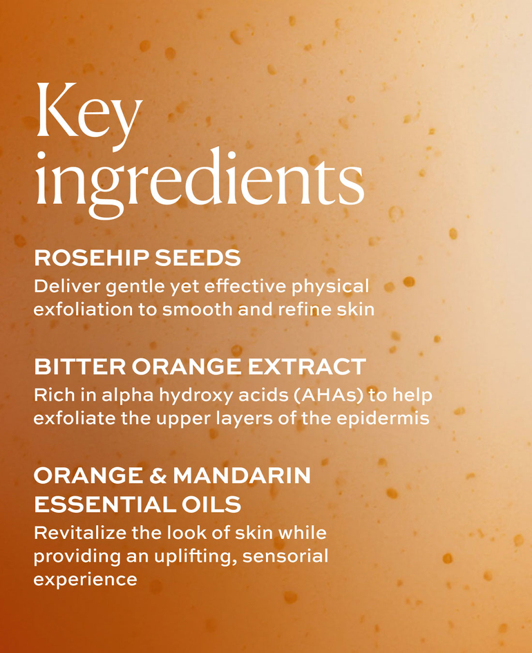 ROSEHIP SEEDS Deliver gentle yet effective physical exfoliation to smooth and refine skin  BITTER ORANGE EXTRACT Rich in alpha hydroxy acids (AHAs) to help exfoliate the upper layers of the epidermis  ORANGE & MANDARIN ESSENTIAL OILS