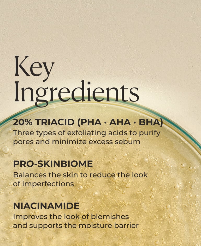 20% TriAcid (PHA · AHA · BHA) Three types of exfoliating acids to purify pores and minimize excess sebum  Pro-SkinBiome Balances the skin to reduce the look of imperfections  Niacinamide