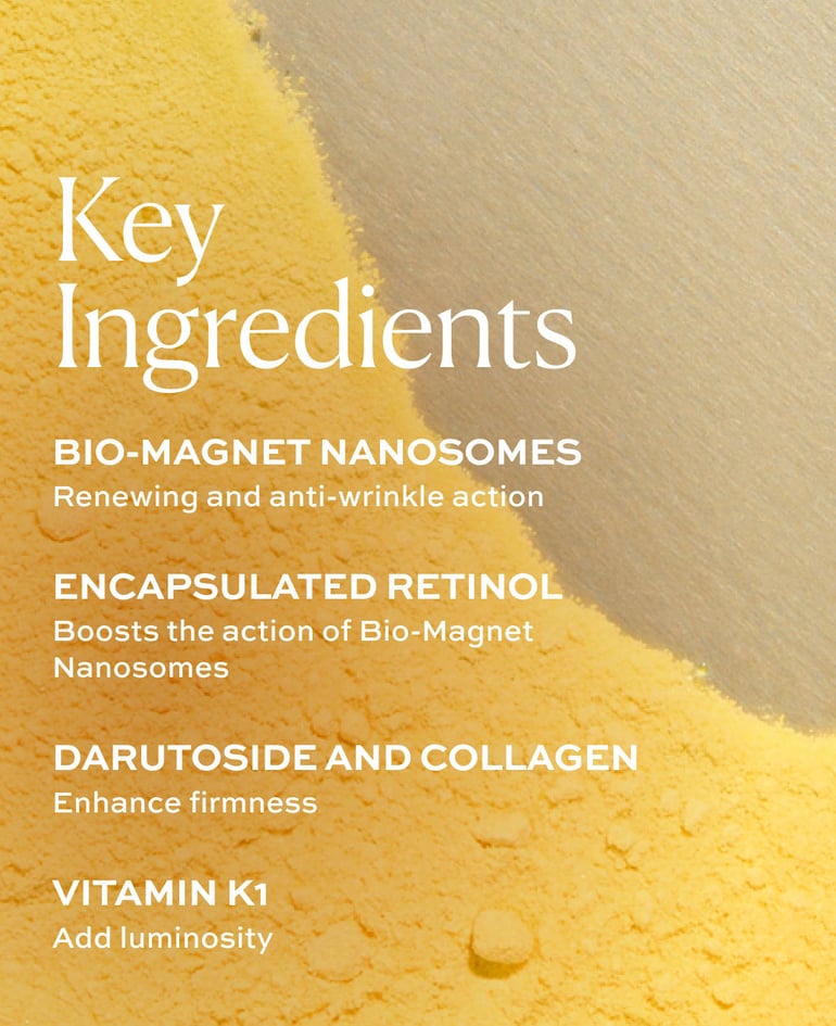 Key ingredients: Bio-Magnet Nanosomes: renewing and anti-wrinkle action; Encapsulated retinol: boosts the action of bio-magnet nanosomes, collagen: enhance firmness; vitamin K1: add luminosity