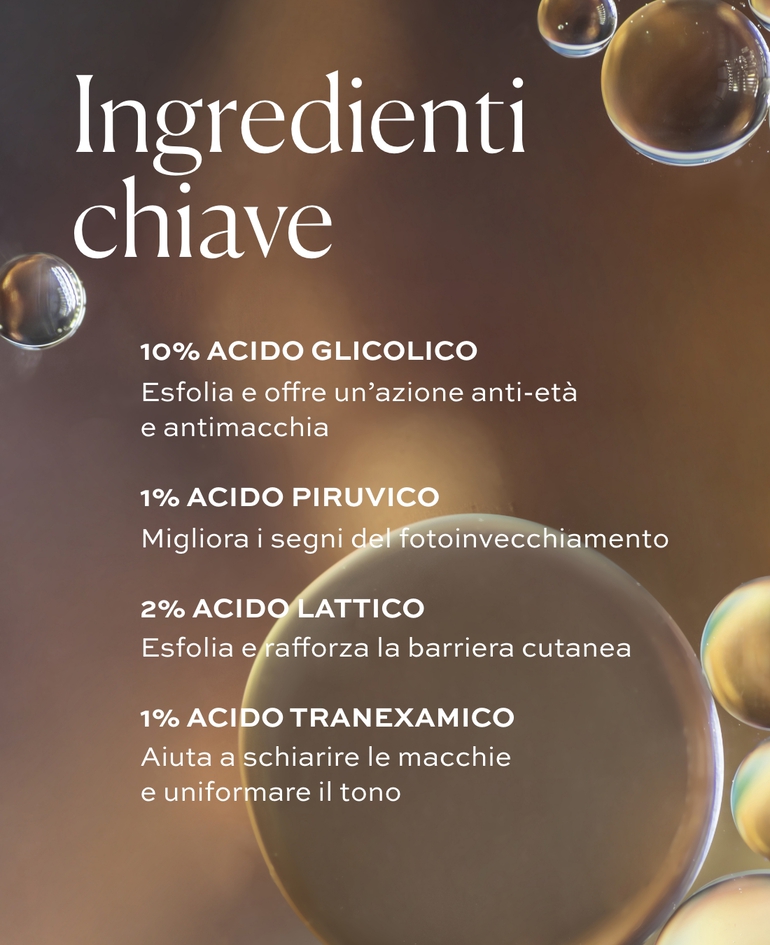 10% ACIDO GLICOLICO Esfolia e offre un&rsquo;azione anti-et&agrave; e antimacchia.  1% ACIDO PIRUVICO Migliora i segni del fotoinvecchiamento.  2% ACIDO LATTICO Esfolia e rafforza la barriera cutanea.  1% ACIDO TRANEXAMICO