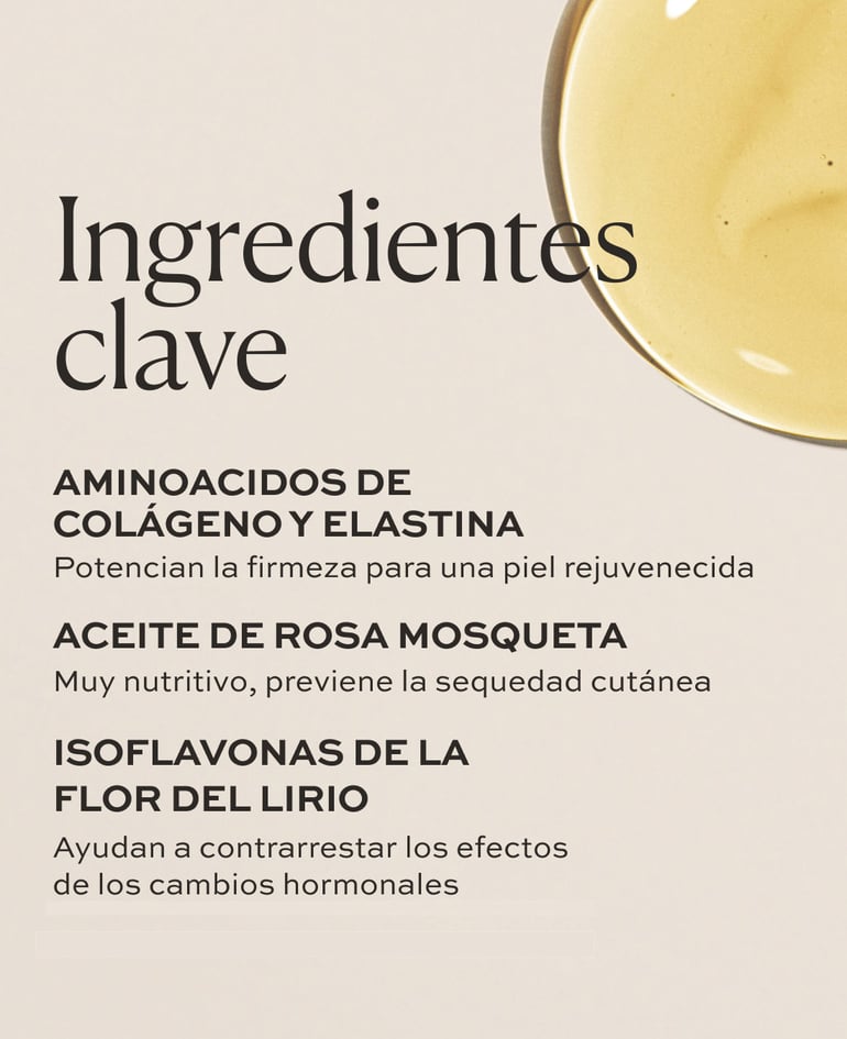 Aminoácidos de colágeno y elastina Potencian la firmeza para una piel rejuvenecida  Aceite de rosa mosqueta Muy nutritivo, previene la sequedad cutánea  Isoflavonas de la flor del lirio
