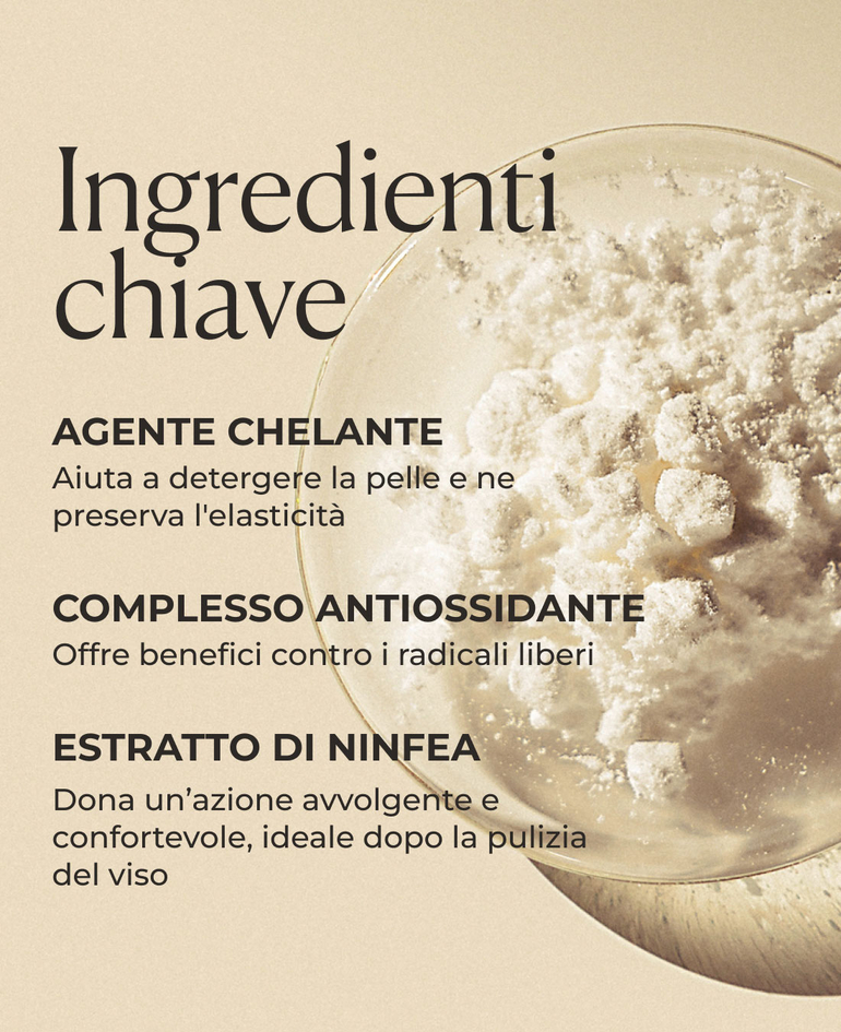Ingredienti chiave  Agente chelante Aiuta a detergere la pelle e ne preserva l'elasticit&agrave;  Complesso antiossidante Offre benefici contro i radicali liberi  Estratto di ninfea