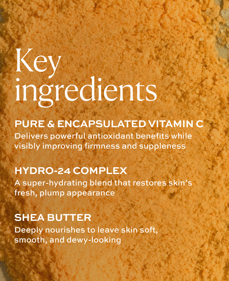 PURE & ENCAPSULATED VITAMIN C Delivers powerful antioxidant benefits while visibly improving firmness and suppleness  HYDRO-24 COMPLEX A super-hydrating blend that restores skin&rsquo;s fresh, plump appearance  SHEA BUTTER