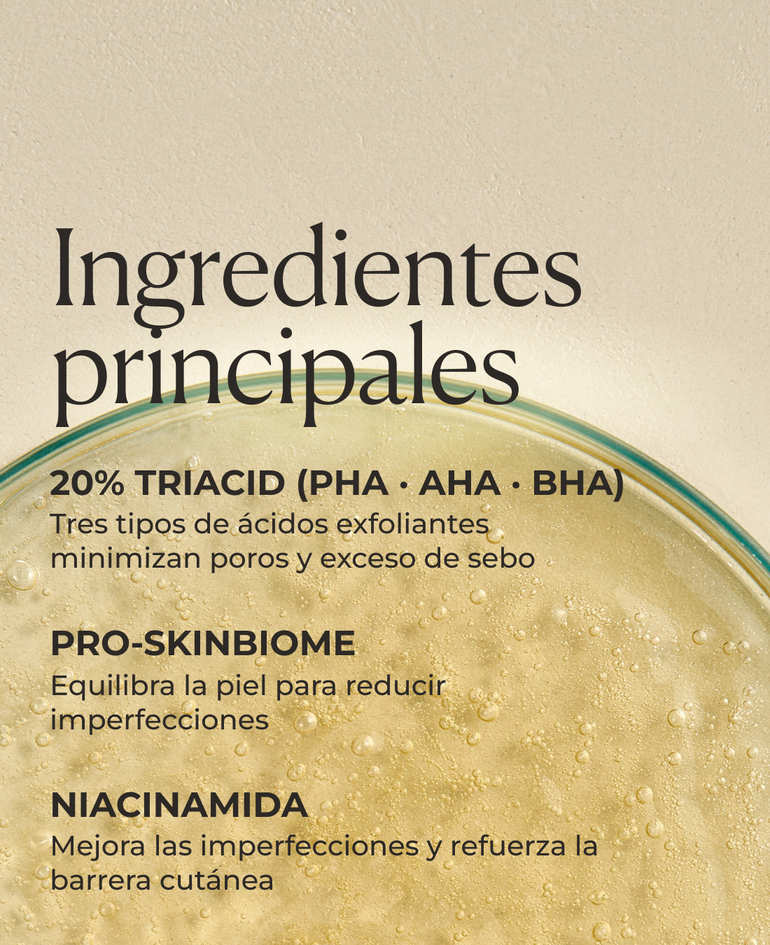 20% TriAcid (PHA · AHA · BHA) Tres tipos de ácidos exfoliantes minimizan poros y exceso de sebo  Pro-SkinBiome Equilibra la piel para reducir imperfecciones  Niacinamida Mejora las imperfecciones y refuerza la barrera cutánea