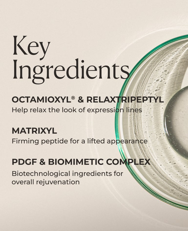 Octamioxyl® and RelaxTripeptyl Help relax the look of expression lines  Matrixyl Firming peptide for a lifted appearance  PDGF and BioMimetic Complex Biotechnological ingredients for overall rejuvenation  Dermafill Complex-III