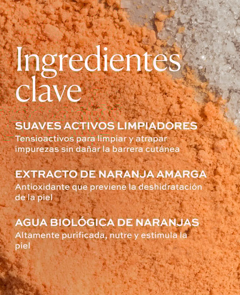 SUAVES ACTIVOS LIMPIADORES Tensioactivos para limpiar y atrapar impurezas sin da&ntilde;ar la barrera cut&aacute;nea  EXTRACTO DE NARANJA AMARGA Antioxidante que previene la deshidrataci&oacute;n de la piel  AGUA BIOL&Oacute;GICA DE NARANJAS