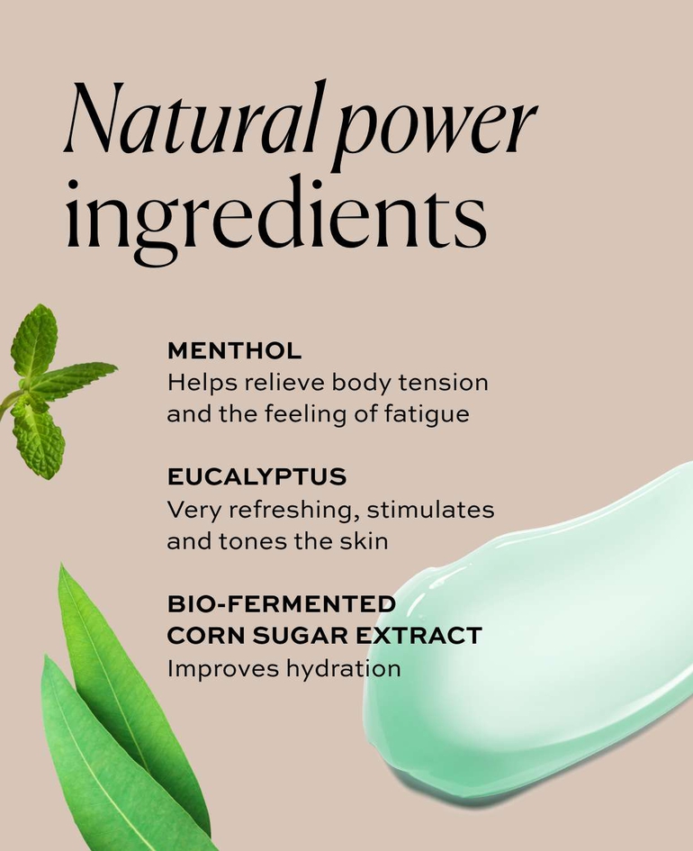 Natural power ingredients - MENTHOL Helps relieve body tension and the feeling of fatigue  EUCALYPTUS Very refreshing, stimulates and tones the skin - BIO-FERMENTED CORN SUGAR EXTRACT Improves hydration
