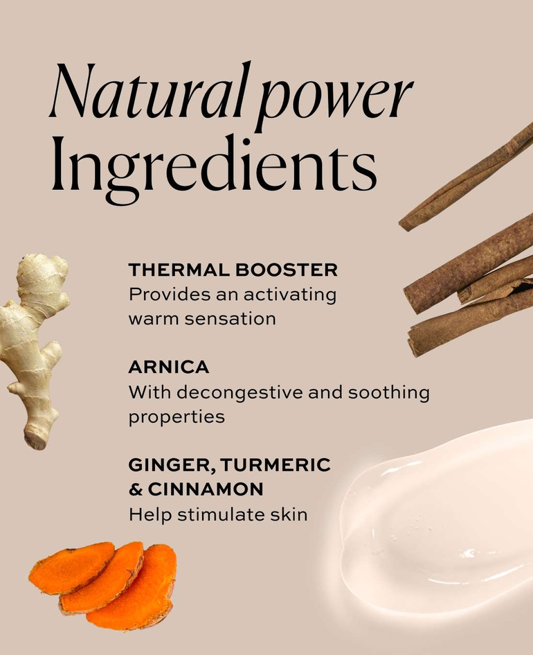 Natural Power Ingredients - THERMAL BOOSTER - Provides an activating warm sensation  ARNICA With decongestive and soothing properties - GINGER, TURMERIC & CINNAMON - Help stimulate the skin